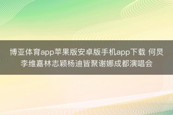博亚体育app苹果版安卓版手机app下载 何炅李维嘉林志颖杨迪皆聚谢娜成都演唱会