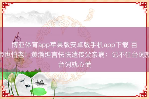 博亚体育app苹果版安卓版手机app下载 百亿影帝也怕老！黄渤坦言怯怯遗传父亲病：记不住台词就心慌