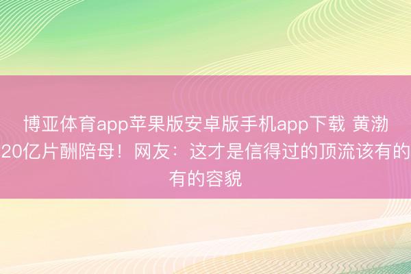 博亚体育app苹果版安卓版手机app下载 黄渤推掉20亿片酬陪母!网友:这才是信得过的顶流该有的容貌