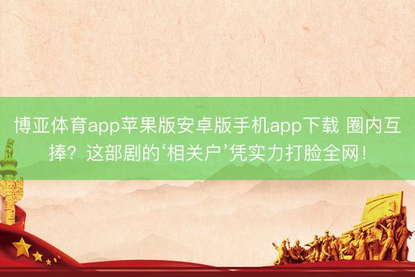 博亚体育app苹果版安卓版手机app下载 圈内互捧？这部剧的‘相关户’凭实力打脸全网！