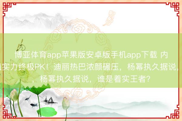 博亚体育app苹果版安卓版手机app下载 内娱五大女星颜值实力终极PK！迪丽热巴浓颜碾压，杨幂执久据说，谁是着实王者？