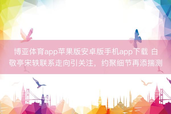 博亚体育app苹果版安卓版手机app下载 白敬亭宋轶联系走向引关注，约聚细节再添揣测