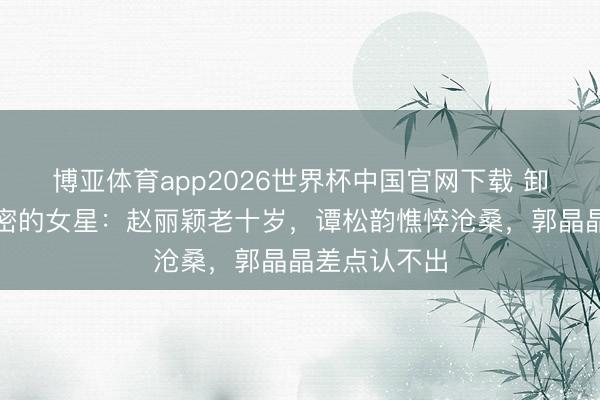博亚体育app2026世界杯中国官网下载 卸妆后反差繁密的女星：赵丽颖老十岁，谭松韵憔悴沧桑，郭晶晶差点认不出