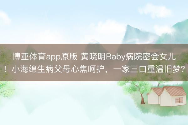 博亚体育app原版 黄晓明Baby病院密会女儿！小海绵生病父母心焦呵护，一家三口重温旧梦？