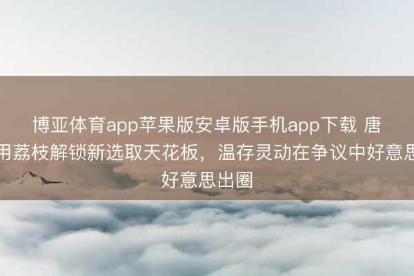 博亚体育app苹果版安卓版手机app下载 唐艺昕用荔枝解锁新选取天花板，温存灵动在争议中好意思出圈