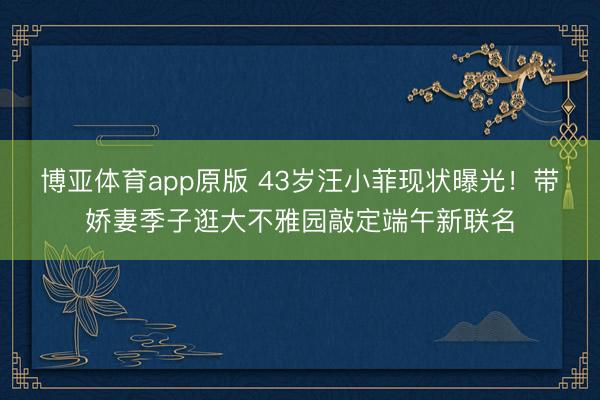 博亚体育app原版 43岁汪小菲现状曝光！带娇妻季子逛大不雅园敲定端午新联名