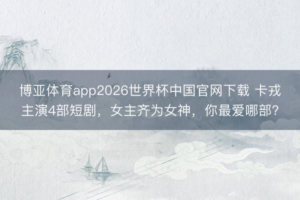 博亚体育app2026世界杯中国官网下载 卡戎主演4部短剧，女主齐为女神，你最爱哪部？
