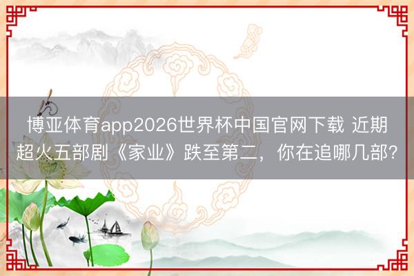 博亚体育app2026世界杯中国官网下载 近期超火五部剧《家业》跌至第二,你在追哪几部?