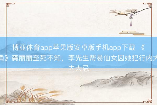 博亚体育app苹果版安卓版手机app下载 《主角》龚丽丽至死不知，李先生帮易仙女因她犯行内大忌