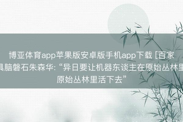 博亚体育app苹果版安卓版手机app下载 [百家民企说]具脑磐石朱森华: “异日要让机器东谈主在原始丛林里活下去”