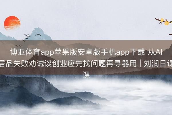 博亚体育app苹果版安卓版手机app下载 从AI居品失败劝诫谈创业应先找问题再寻器用 | 刘润日课