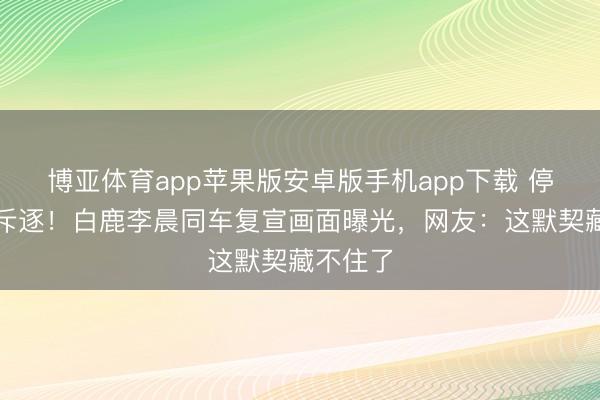 博亚体育app苹果版安卓版手机app下载 停宣风云斥逐！白鹿李晨同车复宣画面曝光，网友：这默契藏不住了