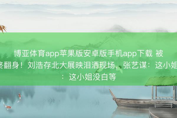 博亚体育app苹果版安卓版手机app下载 被骂8年终翻身！刘浩存北大展映泪洒现场，张艺谋：这小姐没白等