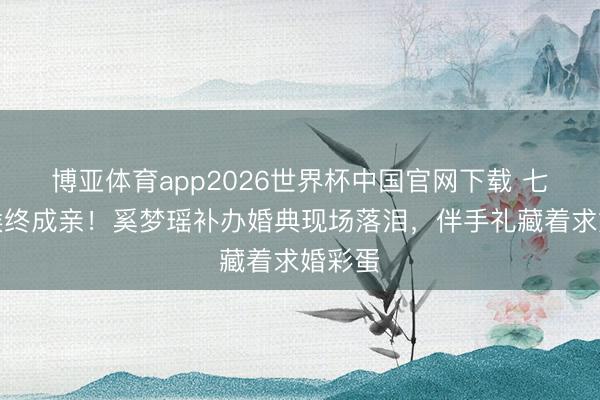 博亚体育app2026世界杯中国官网下载 七年恭候终成亲！奚梦瑶补办婚典现场落泪，伴手礼藏着求婚彩蛋