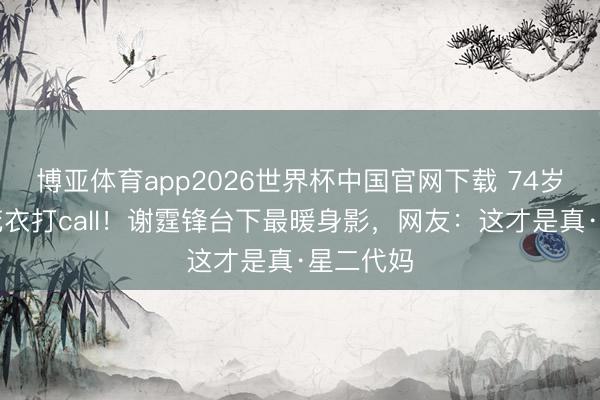 博亚体育app2026世界杯中国官网下载 74岁老妈穿花衣打call！谢霆锋台下最暖身影，网友：这才是真·星二代妈