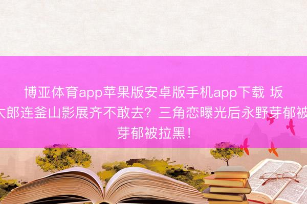 博亚体育app苹果版安卓版手机app下载 坂口健太郎连釜山影展齐不敢去？三角恋曝光后永野芽郁被拉黑！