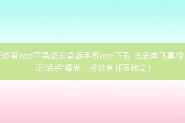 博亚体育app苹果版安卓版手机app下载 白鹿单飞真相：于正'后手'曝光，粉丝直呼早该走！
