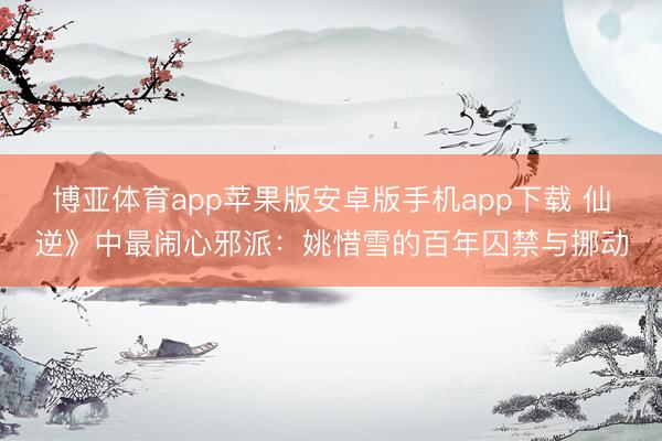博亚体育app苹果版安卓版手机app下载 仙逆》中最闹心邪派：姚惜雪的百年囚禁与挪动
