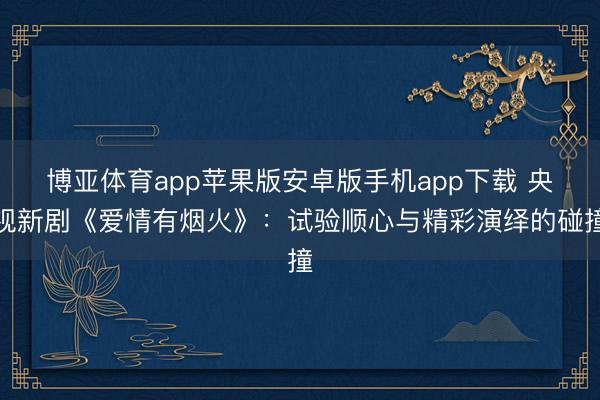 博亚体育app苹果版安卓版手机app下载 央视新剧《爱情有烟火》：试验顺心与精彩演绎的碰撞
