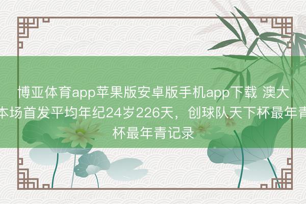博亚体育app苹果版安卓版手机app下载 澳大利亚本场首发平均年纪24岁226天，创球队天下杯最年青记录