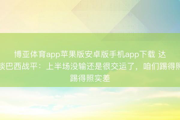 博亚体育app苹果版安卓版手机app下载 达尼洛谈巴西战平：上半场没输还是很交运了，咱们踢得照实差