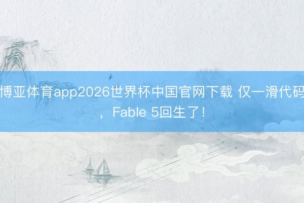 博亚体育app2026世界杯中国官网下载 仅一滑代码，Fable 5回生了！