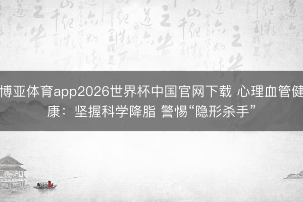 博亚体育app2026世界杯中国官网下载 心理血管健康：坚握科学降脂 警惕“隐形杀手”