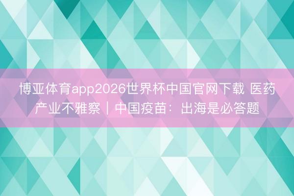 博亚体育app2026世界杯中国官网下载 医药产业不雅察｜中国疫苗：出海是必答题