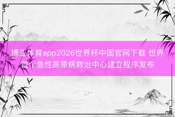 博亚体育app2026世界杯中国官网下载 世界首个急性高原病救治中心建立程序发布