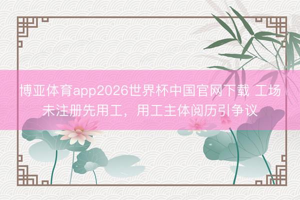 博亚体育app2026世界杯中国官网下载 工场未注册先用工，用工主体阅历引争议