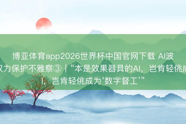 博亚体育app2026世界杯中国官网下载 AI波澜下的职业者权力保护不雅察③｜“本是效果器具的AI，岂肯轻佻成为‘数字督工’”