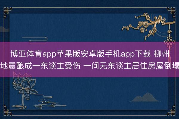 博亚体育app苹果版安卓版手机app下载 柳州地震酿成一东谈主受伤 一间无东谈主居住房屋倒塌