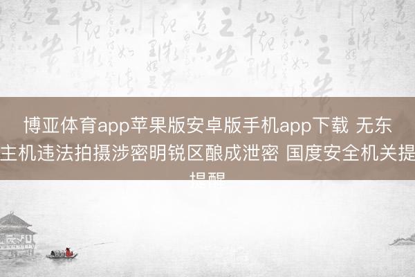 博亚体育app苹果版安卓版手机app下载 无东谈主机违法拍摄涉密明锐区酿成泄密 国度安全机关提醒