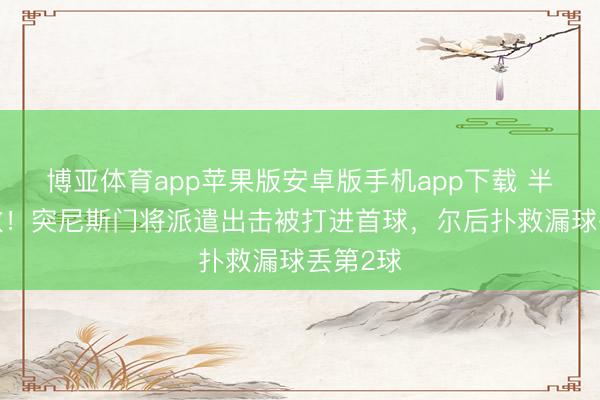 博亚体育app苹果版安卓版手机app下载 半场0扑救！突尼斯门将派遣出击被打进首球，尔后扑救漏球丢第2球