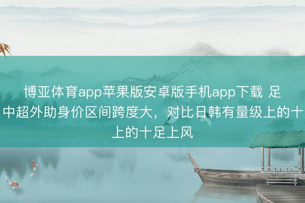 博亚体育app苹果版安卓版手机app下载 足球报:中超外助身价区间跨度大,对比日韩有量级上的十足上风