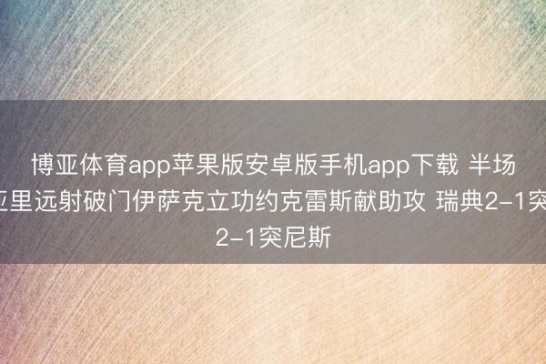 博亚体育app苹果版安卓版手机app下载 半场-阿亚里远射破门伊萨克立功约克雷斯献助攻 瑞典2-1突尼斯