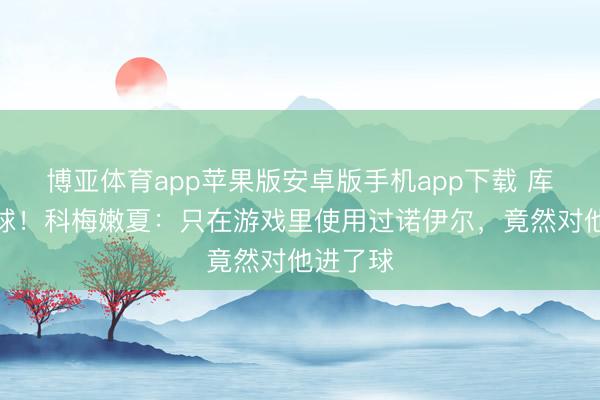 博亚体育app苹果版安卓版手机app下载 库拉索首球！科梅嫩夏：只在游戏里使用过诺伊尔，竟然对他进了球