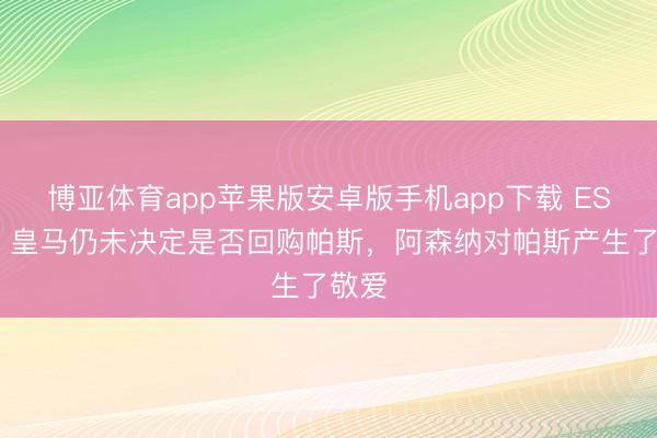 博亚体育app苹果版安卓版手机app下载 ESPN：皇马仍未决定是否回购帕斯，阿森纳对帕斯产生了敬爱