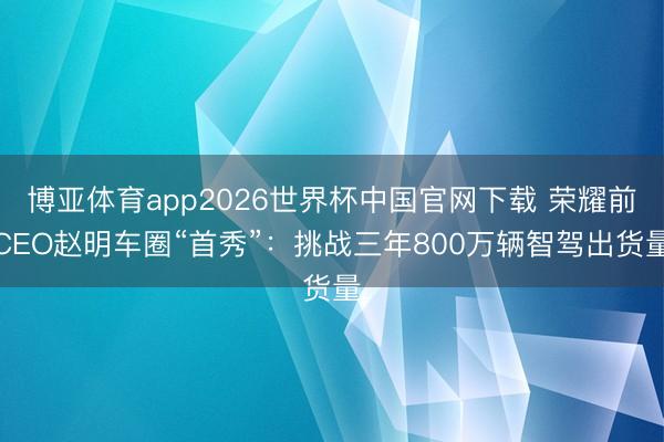 博亚体育app2026世界杯中国官网下载 荣耀前CEO赵明车圈“首秀”：挑战三年800万辆智驾出货量
