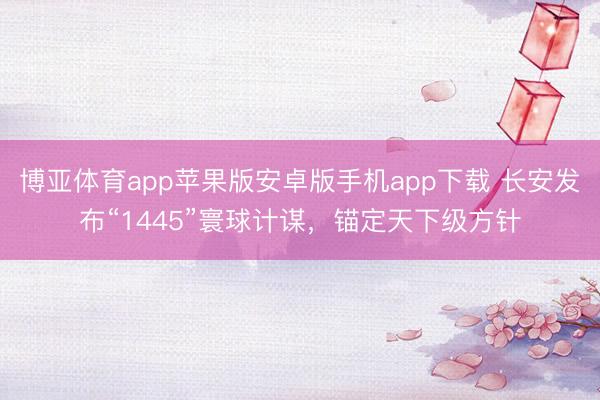 博亚体育app苹果版安卓版手机app下载 长安发布“1445”寰球计谋,锚定天下级方针