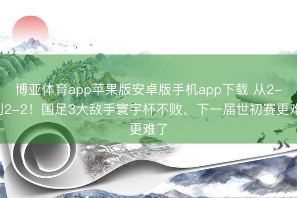 博亚体育app苹果版安卓版手机app下载 从2-0到2-2!国足3大敌手寰宇杯不败,下一届世初赛更难了