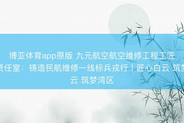 博亚体育app原版 九元航空航空维修工程工匠培育责任室：铸造民航维修一线标兵戎行｜匠心白云 筑梦湾区