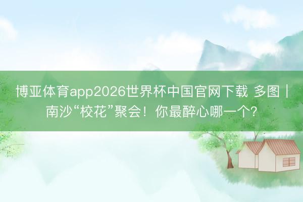 博亚体育app2026世界杯中国官网下载 多图｜南沙“校花”聚会！你最醉心哪一个？