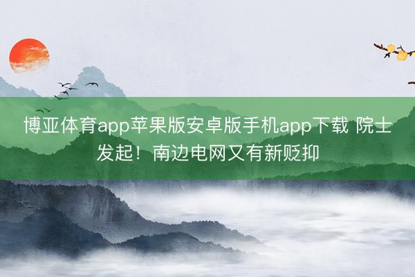 博亚体育app苹果版安卓版手机app下载 院士发起！南边电网又有新贬抑