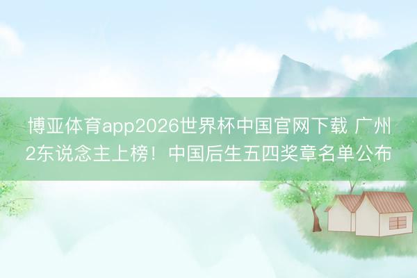 博亚体育app2026世界杯中国官网下载 广州2东说念主上榜！中国后生五四奖章名单公布