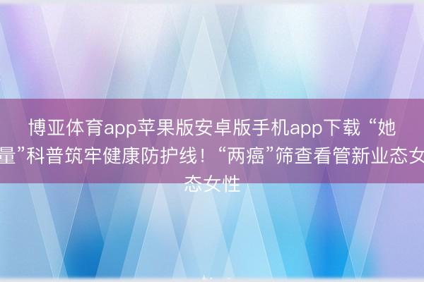 博亚体育app苹果版安卓版手机app下载 “她力量”科普筑牢健康防护线！“两癌”筛查看管新业态女性