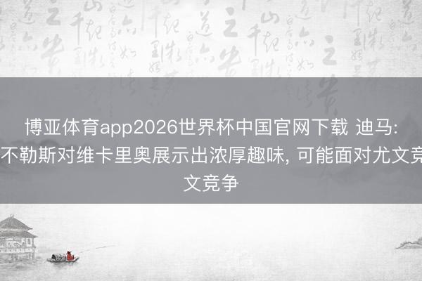 博亚体育app2026世界杯中国官网下载 迪马: 那不勒斯对维卡里奥展示出浓厚趣味， 可能面对尤文竞争