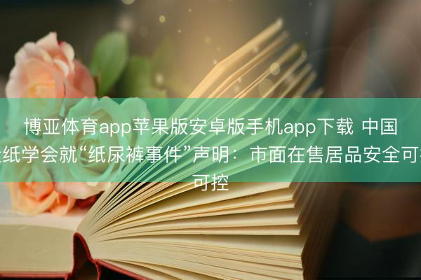 博亚体育app苹果版安卓版手机app下载 中国造纸学会就“纸尿裤事件”声明:市面在售居品安全可控