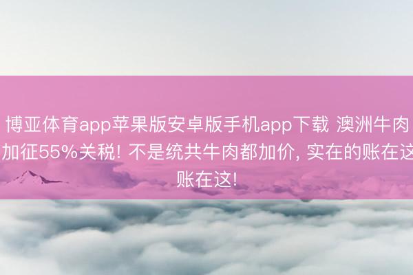博亚体育app苹果版安卓版手机app下载 澳洲牛肉， 加征55%关税! 不是统共牛肉都加价， 实在的账在这!